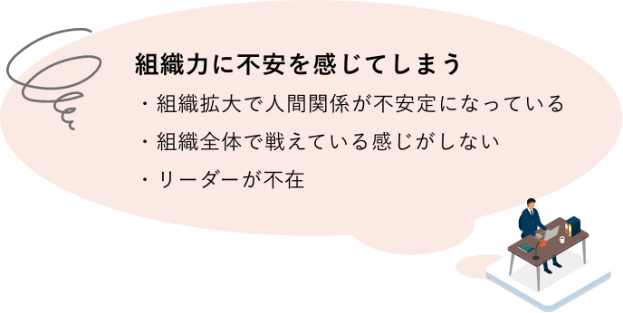 組織力に不安を感じてしまう。（例）組織拡大で人間関係が不安定になっている・組織全体で戦えている感じがしない・リーダーが不在